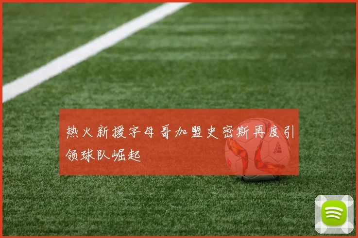 热火新援字母哥加盟史密斯再度引领球队崛起