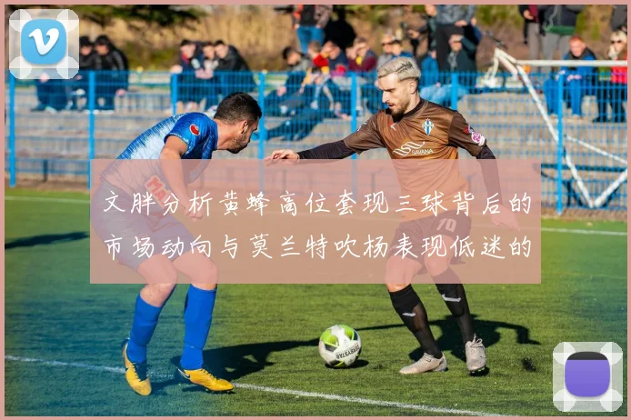 文胖分析黄蜂高位套现三球背后的市场动向与莫兰特吹杨表现低迷的影响
