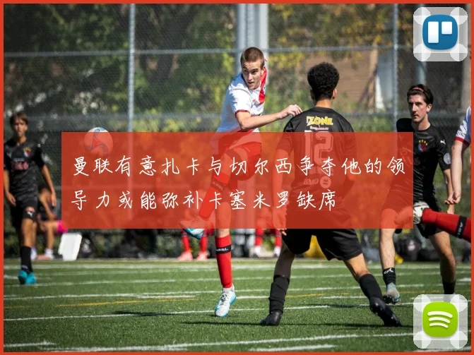 曼联有意扎卡与切尔西争夺他的领导力或能弥补卡塞米罗缺席