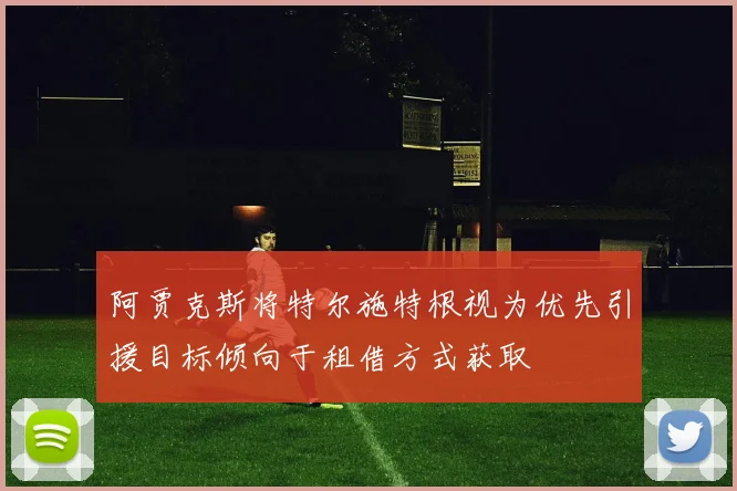阿贾克斯将特尔施特根视为优先引援目标倾向于租借方式获取