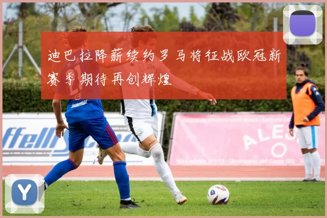 迪巴拉降薪续约罗马将征战欧冠新赛季期待再创辉煌