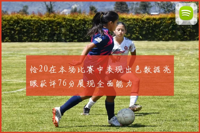 恰20在本场比赛中表现出色数据亮眼获评76分展现全面能力